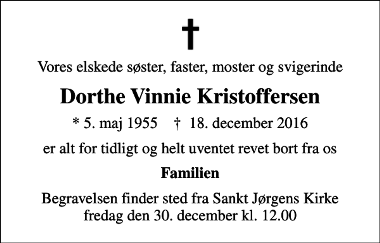 <p>Vores elskede søster, faster, moster og svigerinde<br />Dorthe Vinnie Kristoffersen<br />* 5. maj 1955 ✝ 18. december 2016<br />er alt for tidligt og helt uventet revet bort fra os<br />Familien<br />Begravelsen finder sted fra Sankt Jørgens Kirke fredag den 30. december kl. 12.00</p>