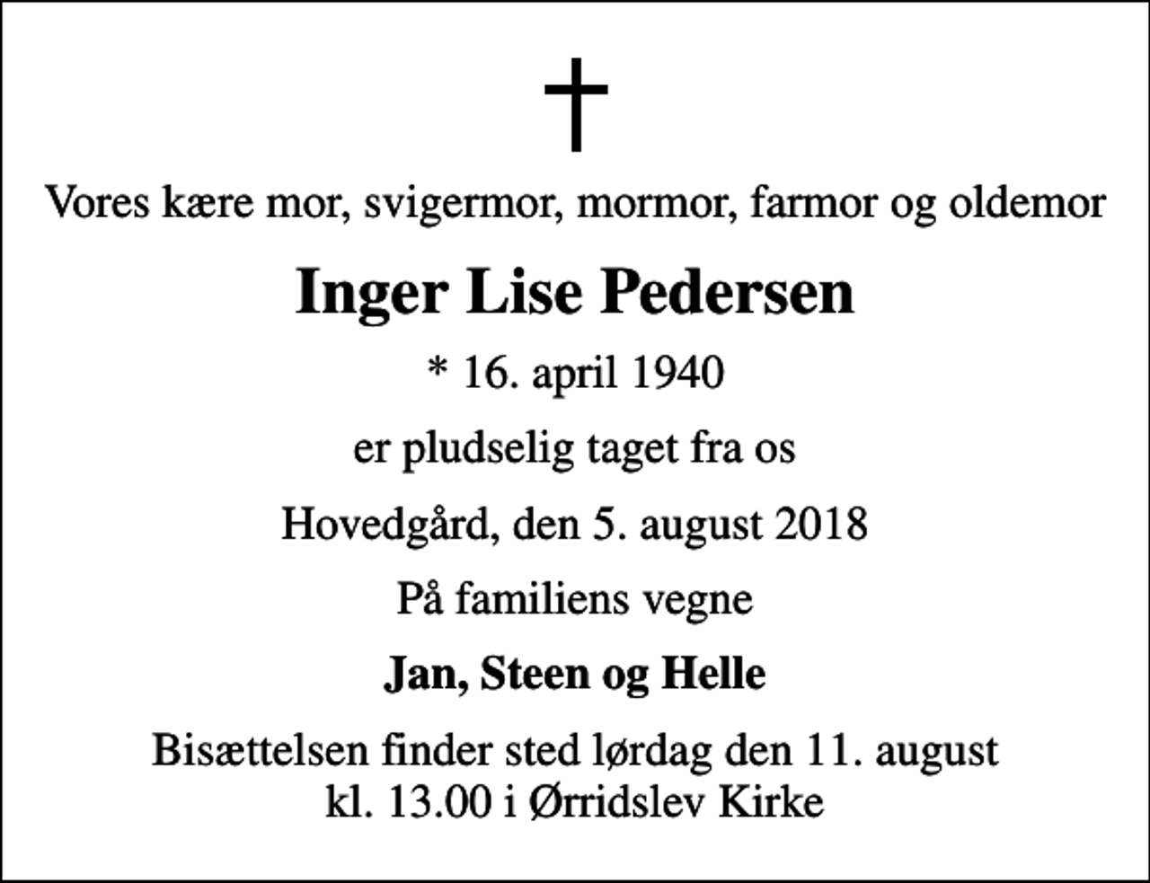 <p>Vores kære mor, svigermor, mormor, farmor og oldemor<br />Inger Lise Pedersen<br />* 16. april 1940<br />er pludselig taget fra os<br />Hovedgård, den 5. august 2018<br />På familiens vegne<br />Jan, Steen og Helle<br />Bisættelsen finder sted lørdag den 11. august kl. 13.00 i Ørridslev Kirke</p>