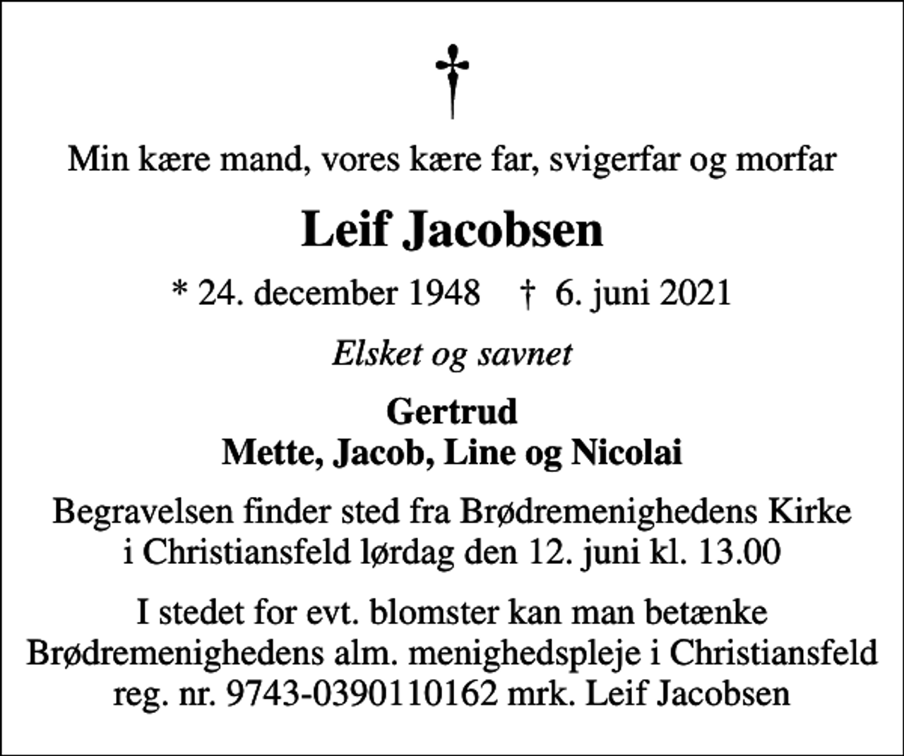 <p>Min kære mand, vores kære far, svigerfar og morfar<br />Leif Jacobsen<br />* 24. december 1948 ✝ 6. juni 2021<br />Elsket og savnet<br />Gertrud Mette, Jacob, Line og Nicolai<br />Begravelsen finder sted fra Brødremenighedens Kirke i Christiansfeld lørdag den 12. juni kl. 13.00<br />I stedet for evt. blomster kan man betænke Brødremenighedens alm. menighedspleje i Christiansfeld reg. nr. 9743-0390110162 mrk. Leif Jacobsen</p>