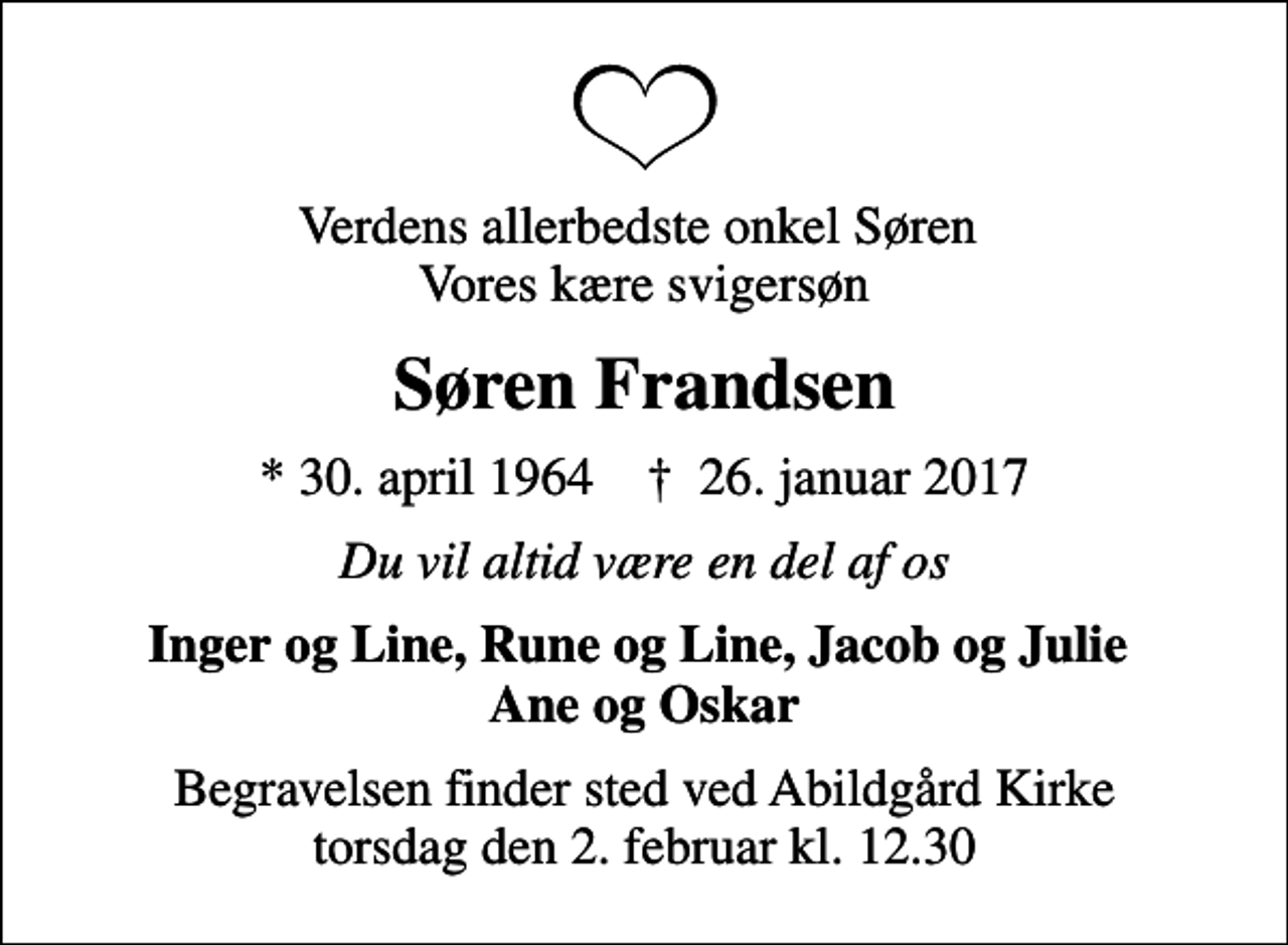 <p>Verdens allerbedste onkel Søren Vores kære svigersøn<br />Søren Frandsen<br />* 30. april 1964 ✝ 26. januar 2017<br />Du vil altid være en del af os<br />Inger og Line, Rune og Line, Jacob og Julie Ane og Oskar<br />Begravelsen finder sted ved Abildgård Kirke torsdag den 2. februar kl. 12.30</p>