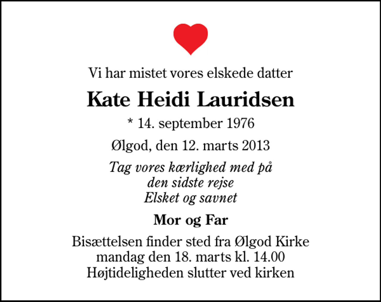 <p>Vi har mistet vores elskede datter<br />Kate Heidi Lauridsen<br />* 14. september 1976<br />Ølgod, den 12. marts 2013<br />Tag vores kærlighed med på den sidste rejse Elsket og savnet<br />Mor og Far<br />Bisættelsen finder sted fra Ølgod Kirke mandag den 18. marts kl. 14.00 Højtideligheden slutter ved kirken</p>