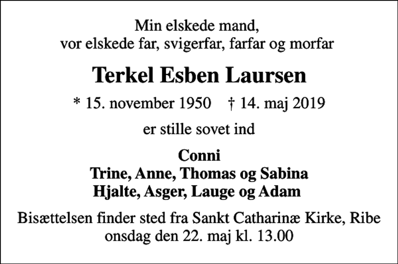 <p>Min elskede mand, vor elskede far, svigerfar, farfar og morfar<br />Terkel Esben Laursen<br />* 15. november 1950 ✝ 14. maj 2019<br />er stille sovet ind<br />Conni Trine, Anne, Thomas og Sabina Hjalte, Asger, Lauge og Adam<br />Bisættelsen finder sted fra Sankt Catharinæ Kirke, Ribe onsdag den 22. maj kl. 13.00</p>