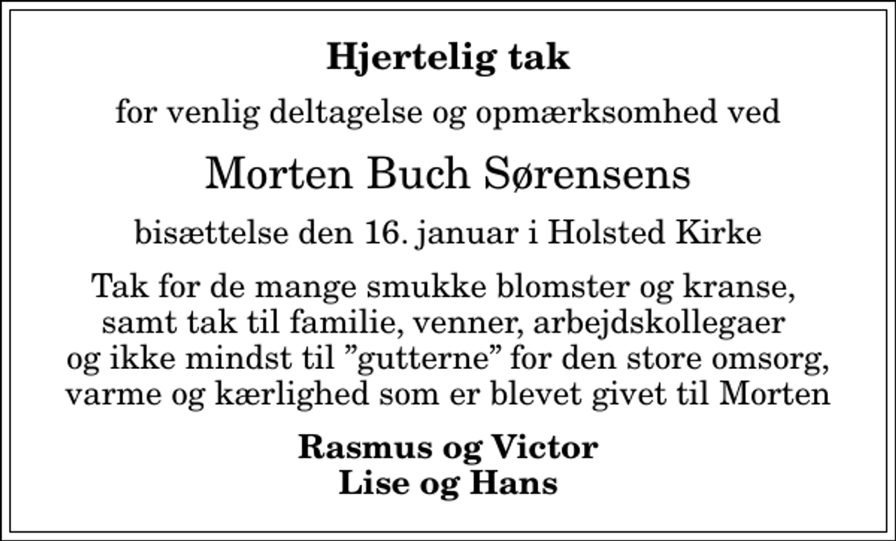 <p>Hjertelig tak<br />for venlig deltagelse og opmærksomhed ved<br />Morten Buch Sørensens<br />bisættelse den 16. januar i Holsted Kirke<br />Tak for de mange smukke blomster og kranse, samt tak til familie, venner, arbejdskollegaer og ikke mindst til gutterne for den store omsorg, varme og kærlighed som er blevet givet til Morten<br />Rasmus og Victor Lise og Hans</p>