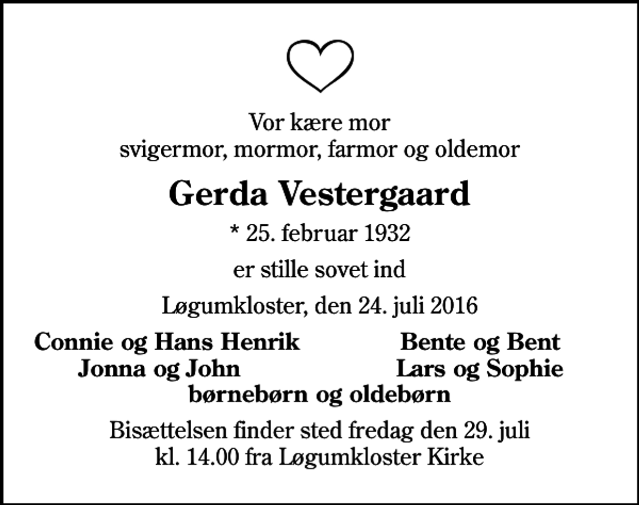 <p>Vor kære mor svigermor, mormor, farmor og oldemor<br />Gerda Vestergaard<br />* 25. februar 1932<br />er stille sovet ind<br />Løgumkloster, den 24. juli 2016<br />Connie og Hans Henrik<br />Bente og Bent<br />Jonna og John<br />Lars og Sophie<br />Bisættelsen finder sted fredag den 29. juli kl. 14.00 fra Løgumkloster Kirke</p>