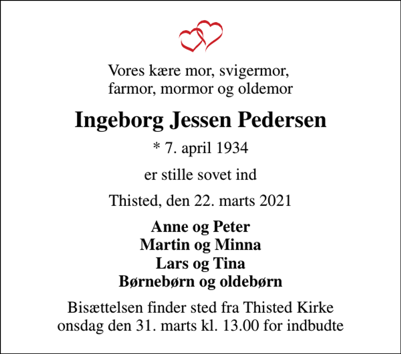 <p>Vores kære mor, svigermor, farmor, mormor og oldemor<br />Ingeborg Jessen Pedersen<br />* 7. april 1934<br />er stille sovet ind<br />Thisted, den 22. marts 2021<br />Anne og Peter Martin og Minna Lars og Tina Børnebørn og oldebørn<br />Bisættelsen finder sted fra Thisted Kirke onsdag den 31. marts kl. 13.00 for indbudte</p>