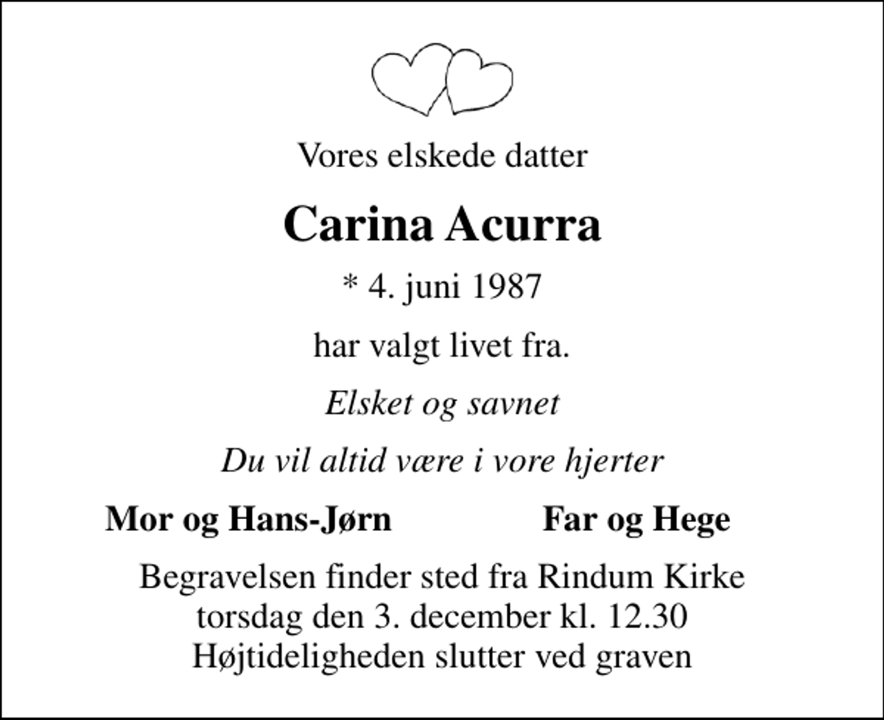 <p>Vores elskede datter<br />Carina Acurra<br />* 4. juni 1987<br />har valgt livet fra.<br />Elsket og savnet<br />Du vil altid være i vore hjerter<br />Mor og Hans-Jørn<br />Far og Hege<br />Begravelsen finder sted fra Rindum Kirke torsdag den 3. december kl. 12.30 Højtideligheden slutter ved graven</p>