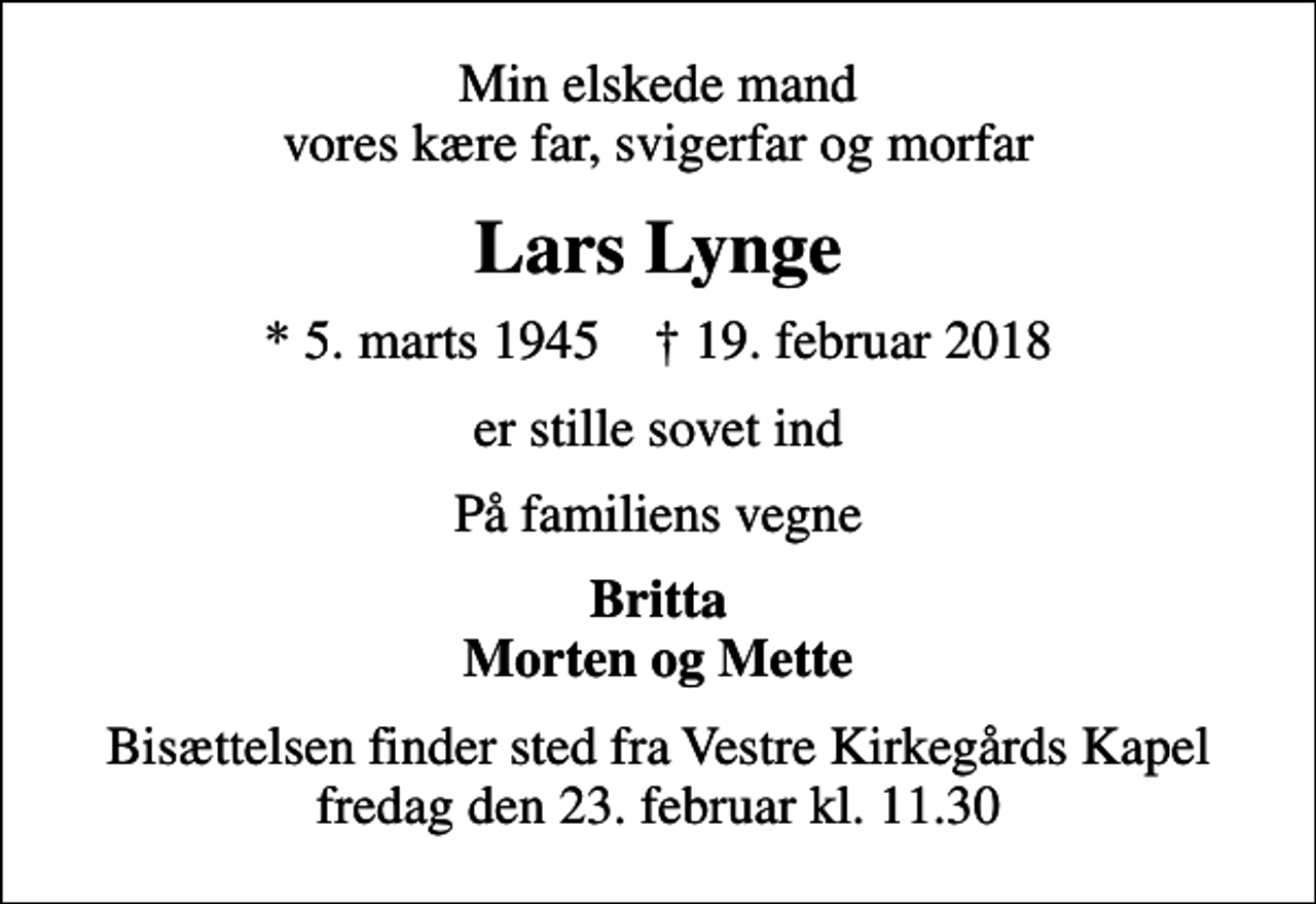 <p>Min elskede mand vores kære far, svigerfar og morfar<br />Lars Lynge<br />* 5. marts 1945 ✝ 19. februar 2018<br />er stille sovet ind<br />På familiens vegne<br />Britta Morten og Mette<br />Bisættelsen finder sted fra Vestre Kirkegårds Kapel fredag den 23. februar kl. 11.30</p>