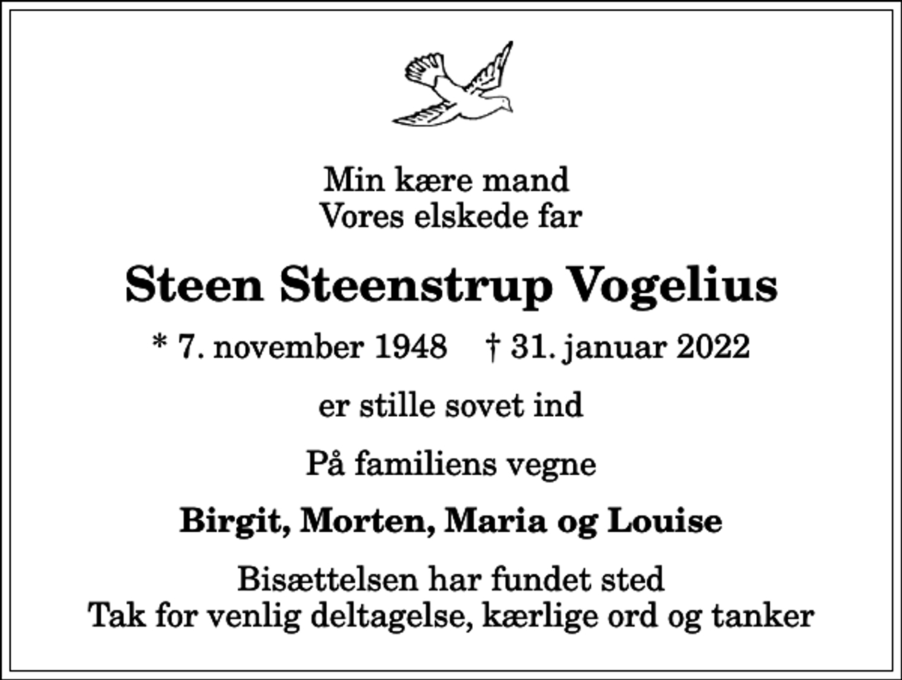 <p>Min kære mand Vores elskede far<br />Steen Steenstrup Vogelius<br />* 7. november 1948 ✝ 31. januar 2022<br />er stille sovet ind<br />På familiens vegne<br />Birgit, Morten, Maria og Louise<br />Bisættelsen har fundet sted Tak for venlig deltagelse, kærlige ord og tanker</p>