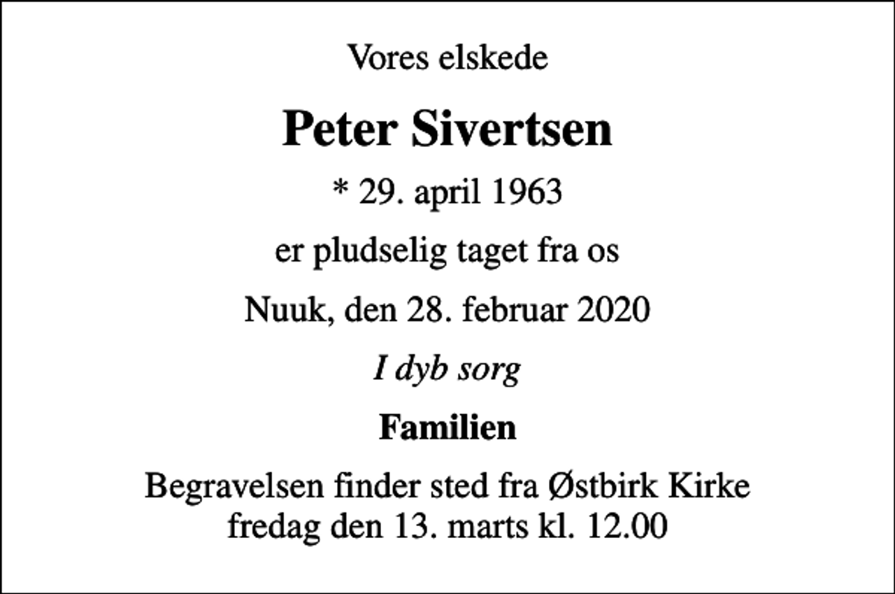 <p>Vores elskede<br />Peter Sivertsen<br />* 29. april 1963<br />er pludselig taget fra os<br />Nuuk, den 28. februar 2020<br />I dyb sorg<br />Familien<br />Begravelsen finder sted fra Østbirk Kirke fredag den 13. marts kl. 12.00</p>