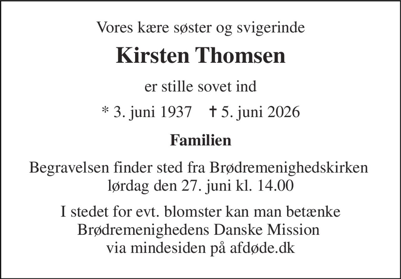 Vores kære søster og svigerinde 
Kirsten Thomsen 
er stille sovet ind 
* 3. juni 1937    ✝ 5. juni 2026 
Familien 
Begravelsen finder sted fra Brødremenighedskirken  lørdag den 27. juni kl. 14.00 
I stedet for evt. blomster kan man betænke Brødremenighedens Danske Mission  via mindesiden på afdøde.dk