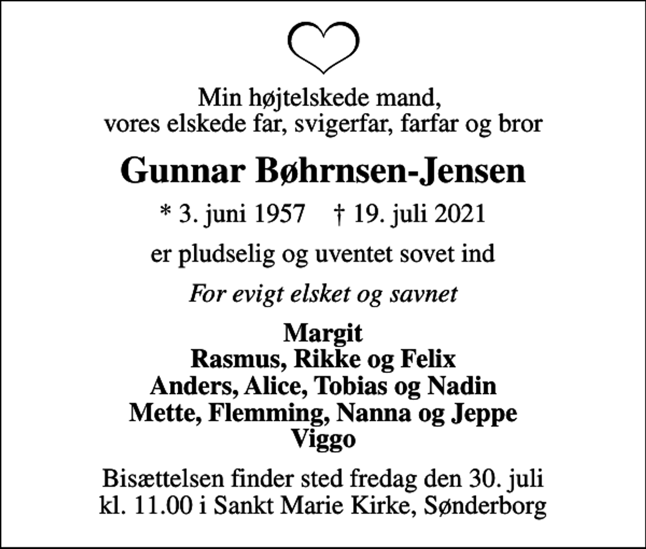 <p>Min højtelskede mand, vores elskede far, svigerfar, farfar og bror<br />Gunnar Bøhrnsen-Jensen<br />* 3. juni 1957 ✝ 19. juli 2021<br />er pludselig og uventet sovet ind<br />For evigt elsket og savnet<br />Margit Rasmus, Rikke og Felix Anders, Alice, Tobias og Nadin Mette, Flemming, Nanna og Jeppe Viggo<br />Bisættelsen finder sted fredag den 30. juli kl. 11.00 i Sankt Marie Kirke, Sønderborg</p>