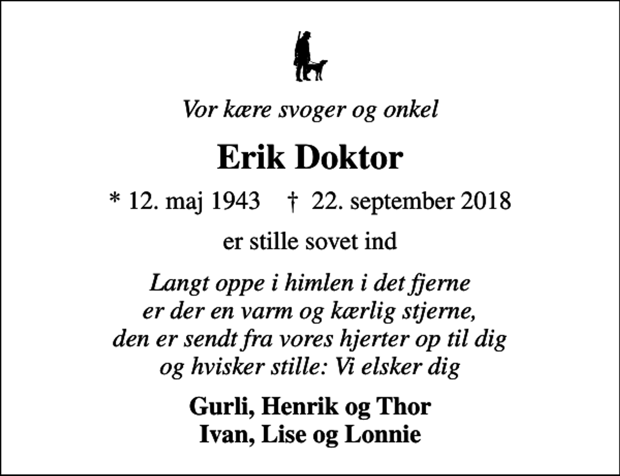 <p>Vor kære svoger og onkel<br />Erik Doktor<br />* 12. maj 1943 ✝ 22. september 2018<br />er stille sovet ind<br />Langt oppe i himlen i det fjerne er der en varm og kærlig stjerne, den er sendt fra vores hjerter op til dig og hvisker stille: Vi elsker dig<br />Gurli, Henrik og Thor Ivan, Lise og Lonnie</p>