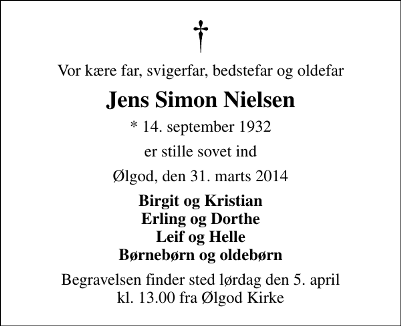 <p>Vor kære far, svigerfar, bedstefar og oldefar<br />Jens Simon Nielsen<br />* 14. september 1932<br />er stille sovet ind<br />Ølgod, den 31. marts 2014<br />Birgit og Kristian Erling og Dorthe Leif og Helle Børnebørn og oldebørn<br />Begravelsen finder sted lørdag den 5. april kl. 13.00 fra Ølgod Kirke</p>