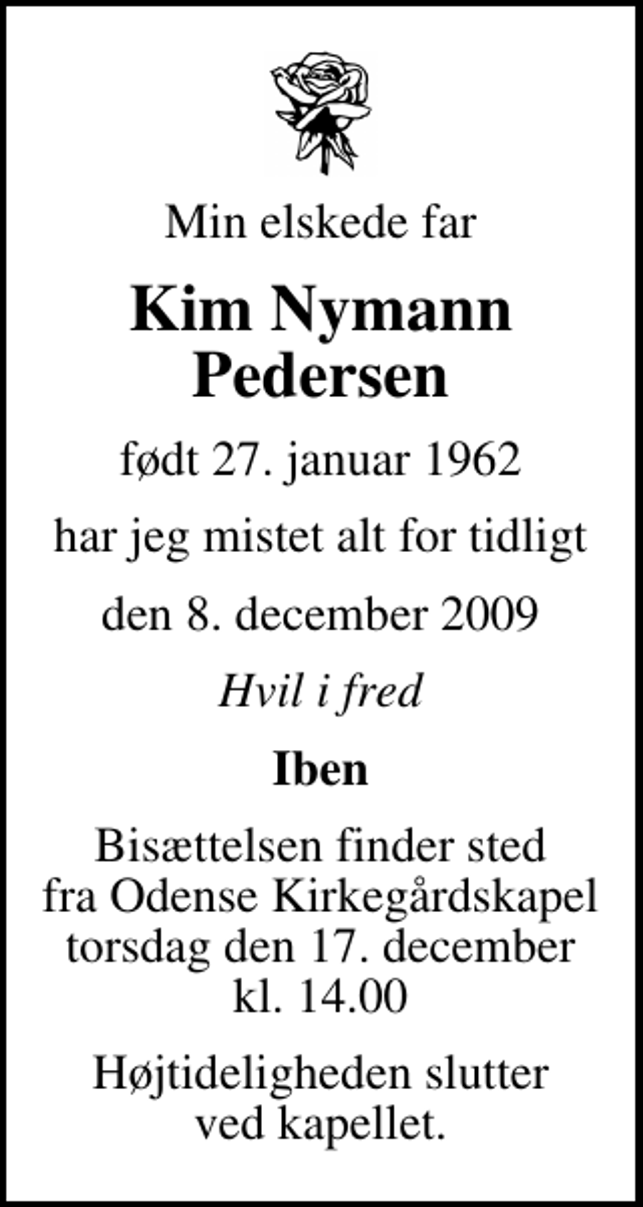 <p>Min elskede far<br />Kim Nymann Pedersen<br />født 27. januar 1962<br />har jeg mistet alt for tidligt<br />den 8. december 2009<br />Hvil i fred<br />Iben<br />Bisættelsen finder sted fra Odense Kirkegårdskapel torsdag den 17. december kl. 14.00<br />Højtideligheden slutter ved kapellet.</p>