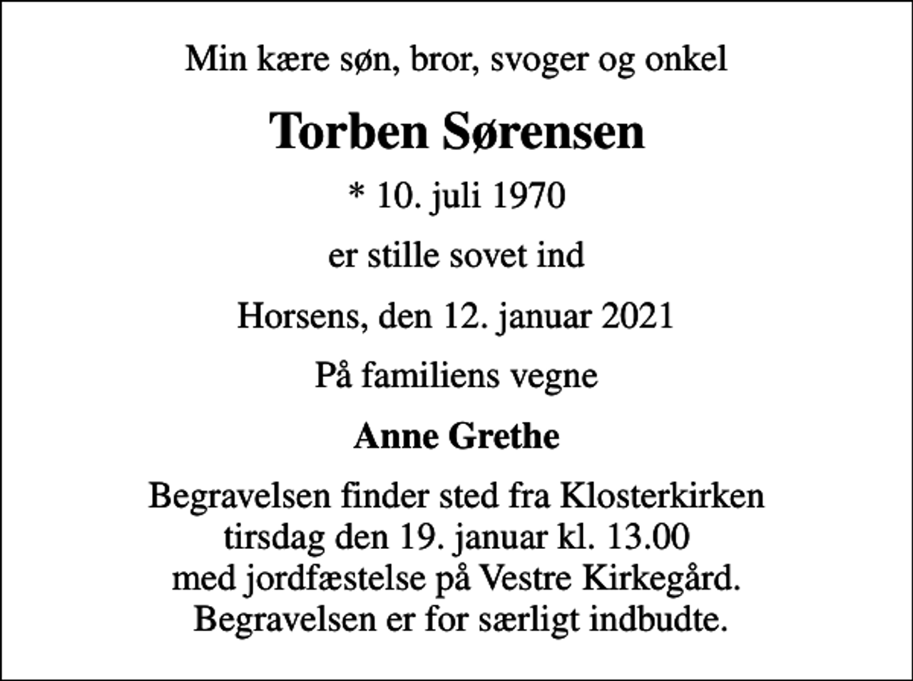<p>Min kære søn, bror, svoger og onkel<br />Torben Sørensen<br />* 10. juli 1970<br />er stille sovet ind<br />Horsens, den 12. januar 2021<br />På familiens vegne<br />Anne Grethe<br />Begravelsen finder sted fra Klosterkirken tirsdag den 19. januar kl. 13.00 med jordfæstelse på Vestre Kirkegård. Begravelsen er for særligt indbudte.</p>