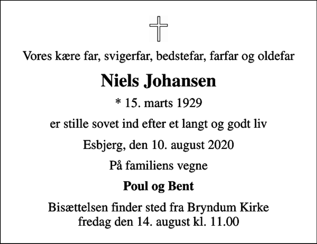 <p>Vores kære far, svigerfar, bedstefar, farfar og oldefar<br />Niels Johansen<br />* 15. marts 1929<br />er stille sovet ind efter et langt og godt liv<br />Esbjerg, den 10. august 2020<br />På familiens vegne<br />Poul og Bent<br />Bisættelsen finder sted fra Bryndum Kirke fredag den 14. august kl. 11.00</p>