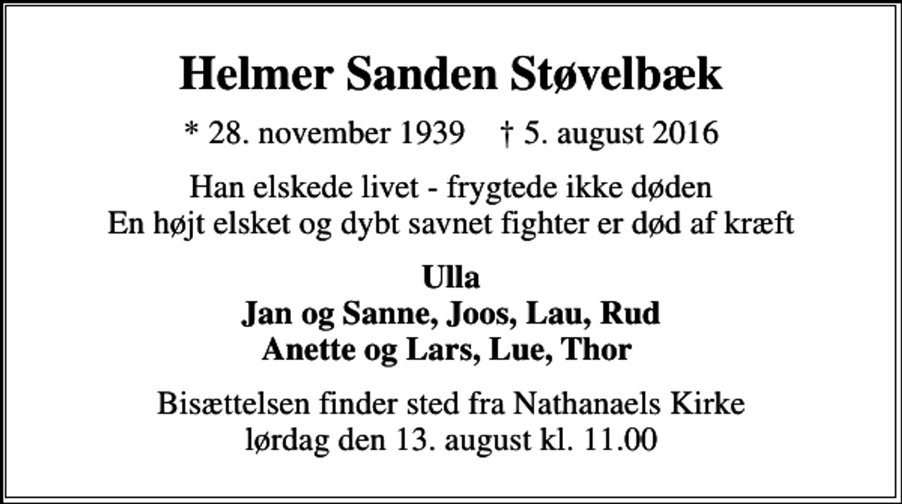 <p>Helmer Sanden Støvelbæk<br />* 28. november 1939 ✝ 5. august 2016<br />Han elskede livet - frygtede ikke døden En højt elsket og dybt savnet fighter er død af kræft<br />Ulla Jan og Sanne, Joos, Lau, Rud Anette og Lars, Lue, Thor<br />Bisættelsen finder sted fra Nathanaels Kirke lørdag den 13. august kl. 11.00</p>