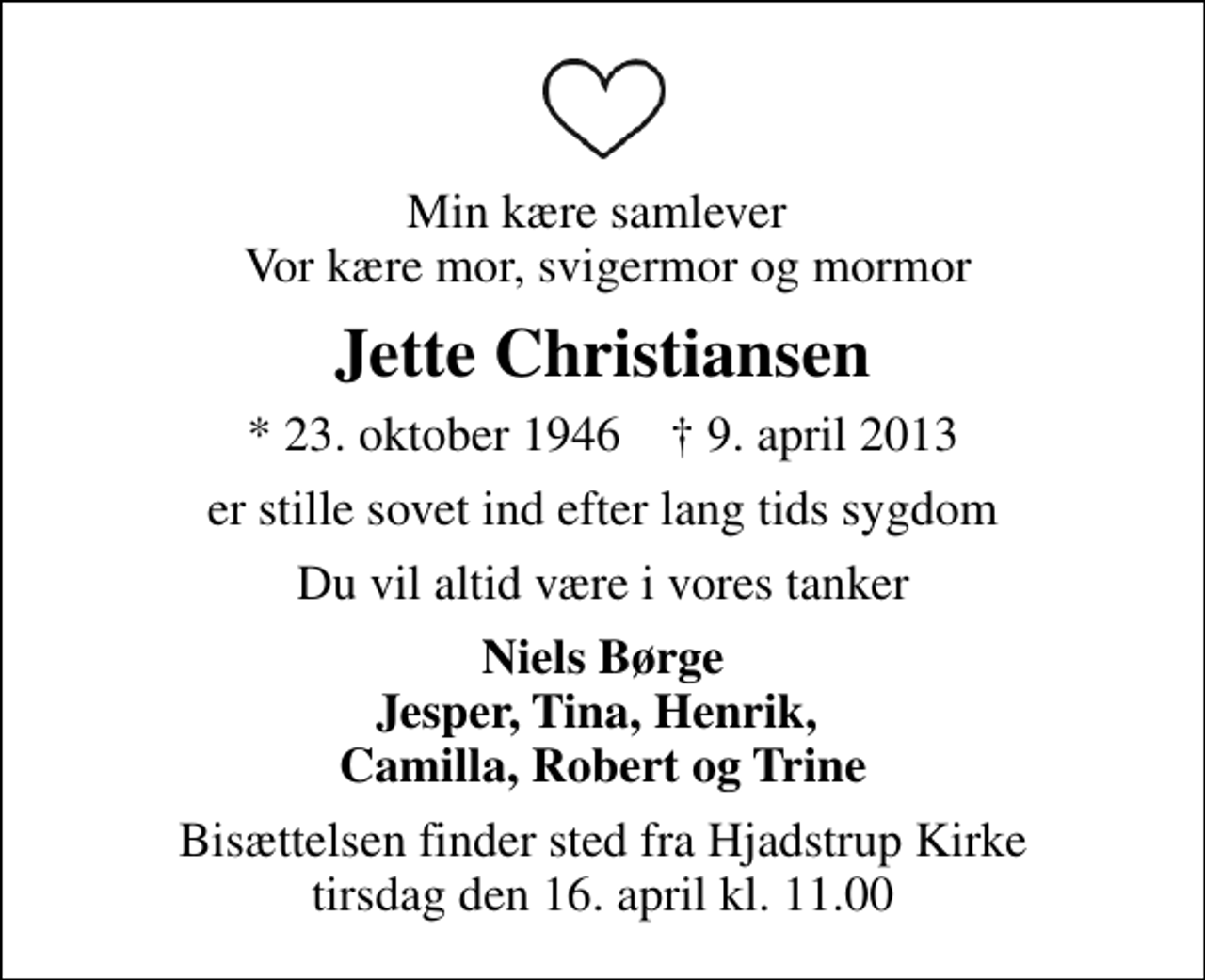 <p>Min kære samlever Vor kære mor, svigermor og mormor<br />Jette Christiansen<br />* 23. oktober 1946 ✝ 9. april 2013<br />er stille sovet ind efter lang tids sygdom<br />Du vil altid være i vores tanker<br />Niels Børge Jesper, Tina, Henrik, Camilla, Robert og Trine<br />Bisættelsen finder sted fra Hjadstrup Kirke tirsdag den 16. april kl. 11.00</p>