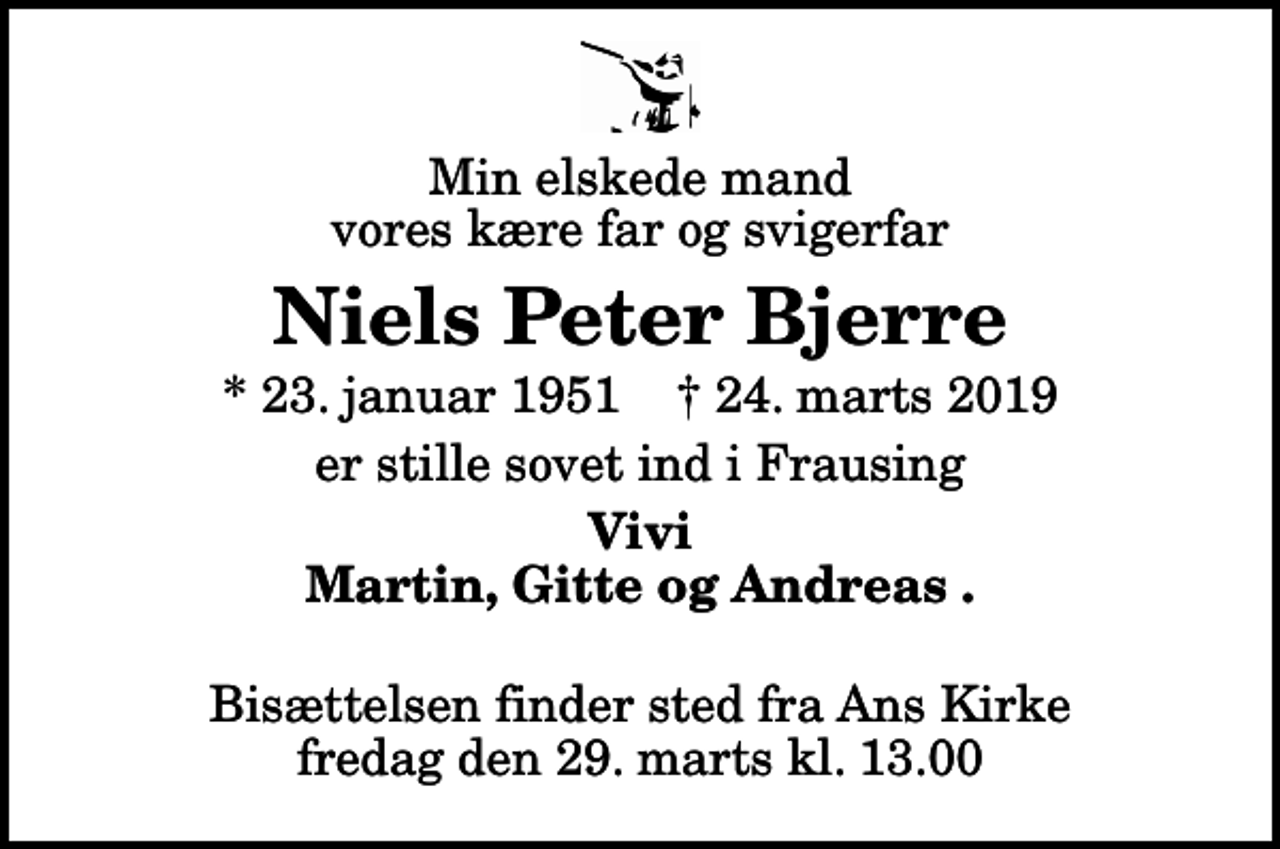 <p>Min elskede mand vores kære far og svigerfar<br />Niels Peter Bjerre<br />* 23. januar 1951 ✝ 24. marts 2019<br />er stille sovet ind i Frausing<br />Vivi Martin, Gitte og Andreas<br />Bisættelsen finder sted fra Ans Kirke fredag den 29. marts kl. 13.00</p>