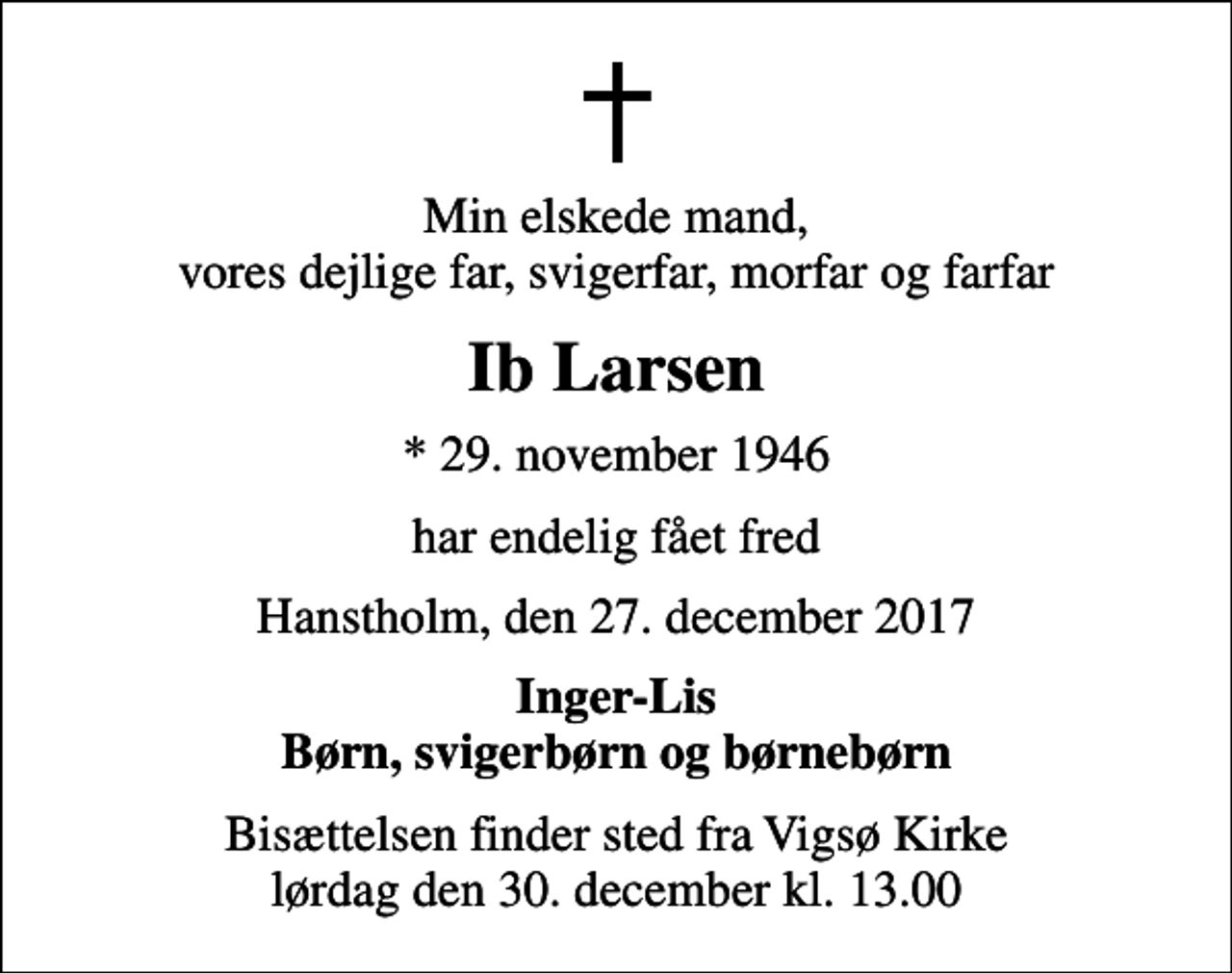 <p>Min elskede mand, vores dejlige far, svigerfar, morfar og farfar<br />Ib Larsen<br />* 29. november 1946<br />har endelig fået fred<br />Hanstholm, den 27. december 2017<br />Inger-Lis Børn, svigerbørn og børnebørn<br />Bisættelsen finder sted fra Vigsø Kirke lørdag den 30. december kl. 13.00</p>