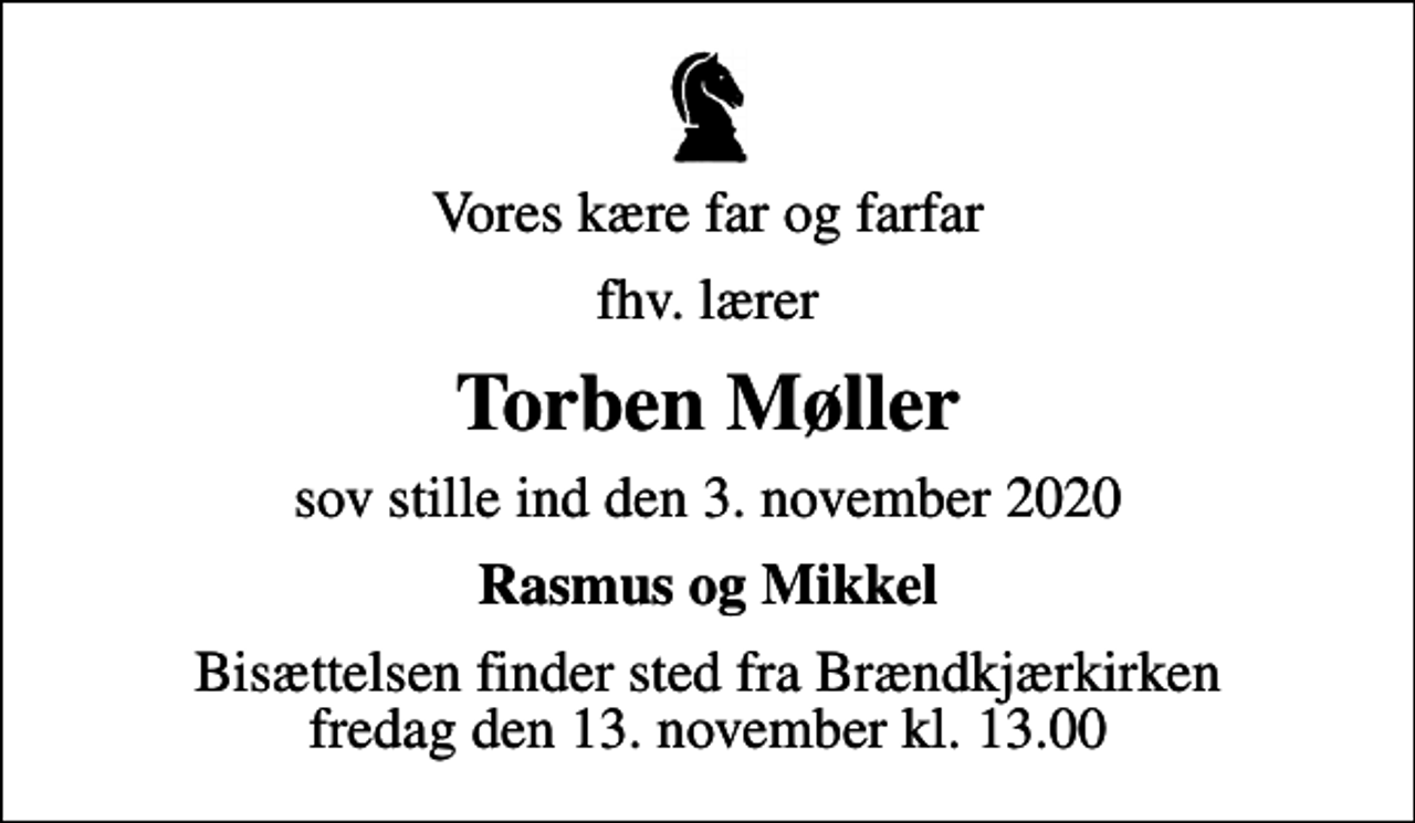 <p>Vores kære far og farfar<br />fhv. lærer<br />Torben Møller<br />sov stille ind den 3. november 2020<br />Rasmus og Mikkel<br />Bisættelsen finder sted fra Brændkjærkirken fredag den 13. november kl. 13.00</p>