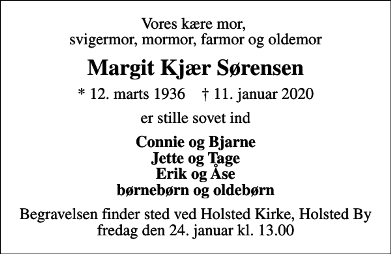 <p>Vores kære mor, svigermor, mormor, farmor og oldemor<br />Margit Kjær Sørensen<br />* 12. marts 1936 ✝ 11. januar 2020<br />er stille sovet ind<br />Connie og Bjarne Jette og Tage Erik og Åse børnebørn og oldebørn<br />Begravelsen finder sted ved Holsted Kirke, Holsted By fredag den 24. januar kl. 13.00</p>
