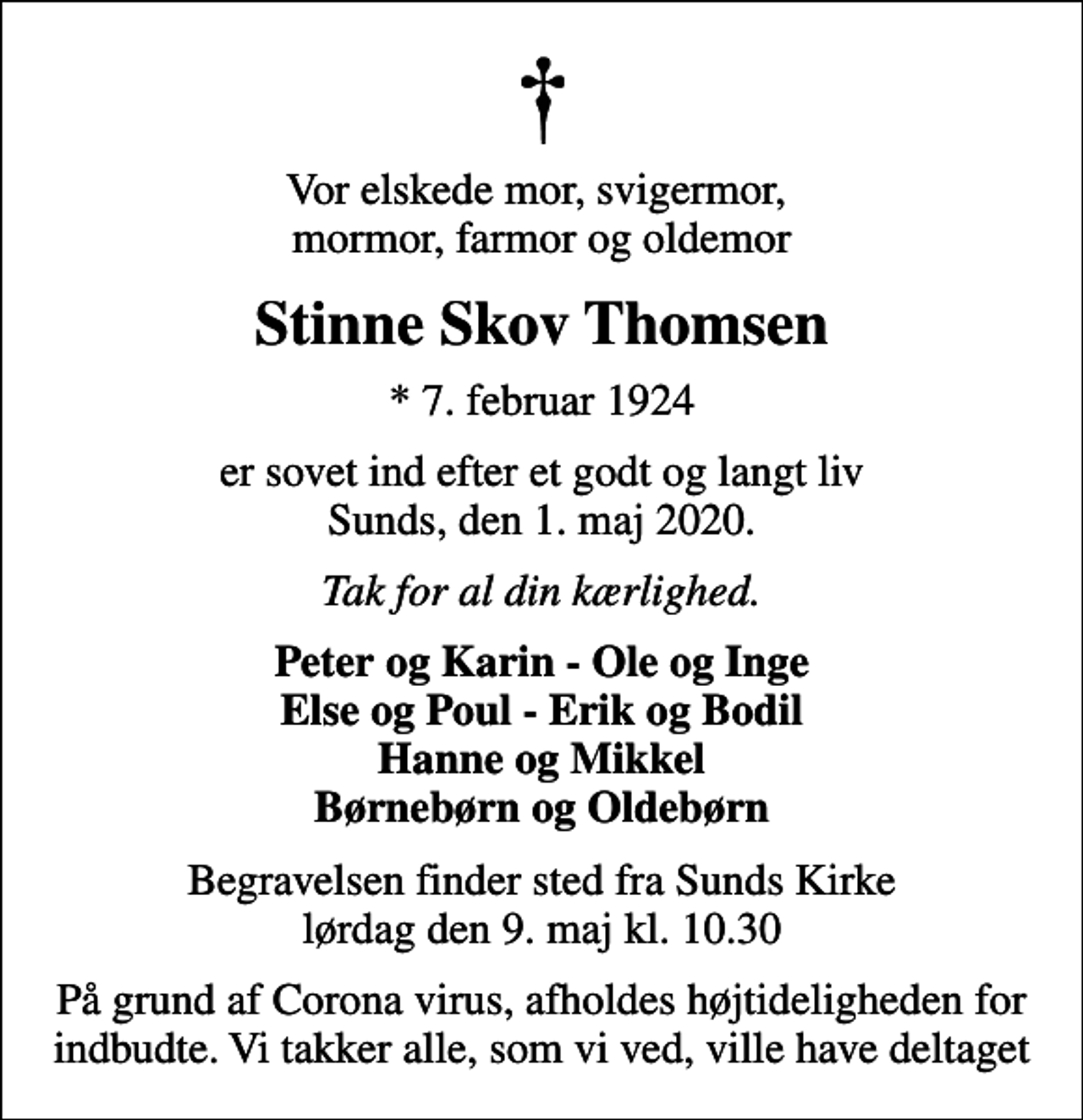 <p>Vor elskede mor, svigermor, mormor, farmor og oldemor<br />Stinne Skov Thomsen<br />* 7. februar 1924<br />er sovet ind efter et godt og langt liv Sunds, den 1. maj 2020.<br />Tak for al din kærlighed.<br />Peter og Karin - Ole og Inge Else og Poul - Erik og Bodil Hanne og Mikkel Børnebørn og Oldebørn<br />Begravelsen finder sted fra Sunds Kirke lørdag den 9. maj kl. 10.30<br />På grund af Corona virus, afholdes højtideligheden for indbudte. Vi takker alle, som vi ved, ville have deltaget</p>