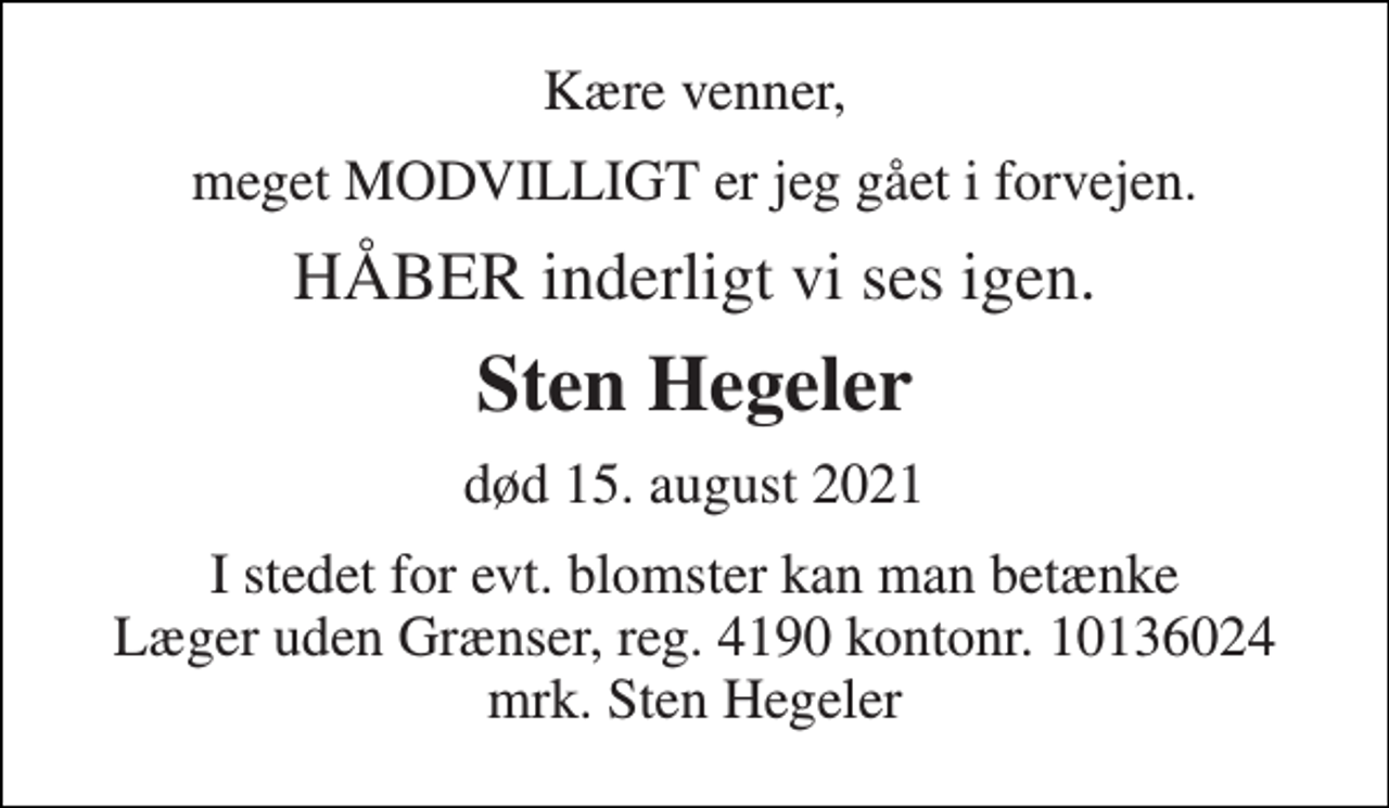 <p>Kære venner,<br />meget MODVILLIGT er jeg gået i forvejen.<br />HÅBER inderligt vi ses igen.<br />Sten Hegeler<br />død 15. august 2021<br />I stedet for evt. blomster kan man betænke Læger uden Grænser, reg. 4190 kontonr. 10136024 mrk. Sten Hegeler</p>