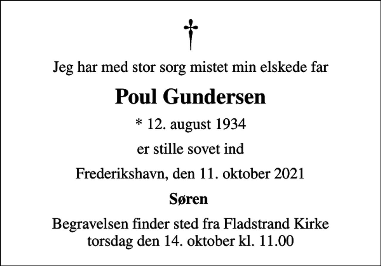 <p>Jeg har med stor sorg mistet min elskede far<br />Poul Gundersen<br />* 12. august 1934<br />er stille sovet ind<br />Frederikshavn, den 11. oktober 2021<br />Søren<br />Begravelsen finder sted fra Fladstrand Kirke torsdag den 14. oktober kl. 11.00</p>