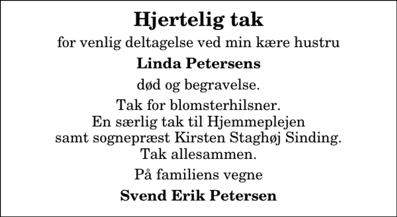 <p>Hjertelig tak<br />for venlig deltagelse ved min kære hustru<br />Linda Petersens<br />død og begravelse.<br />Tak for blomsterhilsner. En særlig tak til Hjemmeplejen samt sognepræst Kirsten Staghøj Sinding. Tak allesammen.<br />På familiens vegne<br />Svend Erik Petersen</p>