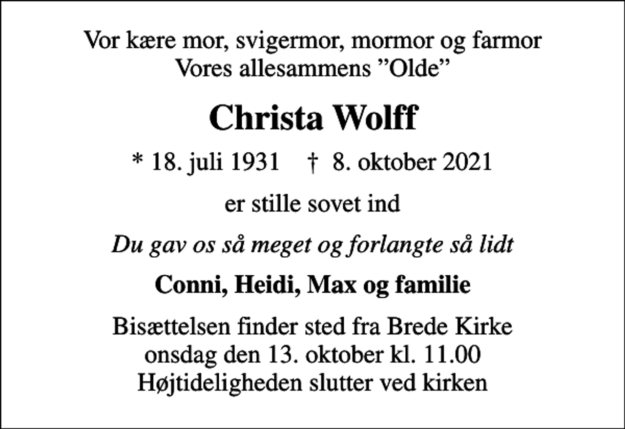 <p>Vor kære mor, svigermor, mormor og farmor Vores allesammens Olde<br />Christa Wolff<br />* 18. juli 1931 ✝ 8. oktober 2021<br />er stille sovet ind<br />Du gav os så meget og forlangte så lidt<br />Conni, Heidi, Max og familie<br />Bisættelsen finder sted fra Brede Kirke onsdag den 13. oktober kl. 11.00 Højtideligheden slutter ved kirken</p>