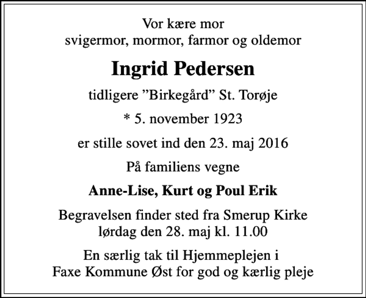 <p>Vor kære mor svigermor, mormor, farmor og oldemor<br />Ingrid Pedersen<br />tidligere Birkegård St. Torøje<br />* 5. november 1923<br />er stille sovet ind den 23. maj 2016<br />På familiens vegne<br />Anne-Lise, Kurt og Poul Erik<br />Begravelsen finder sted fra Smerup Kirke lørdag den 28. maj kl. 11.00<br />En særlig tak til Hjemmeplejen i Faxe Kommune Øst for god og kærlig pleje</p>