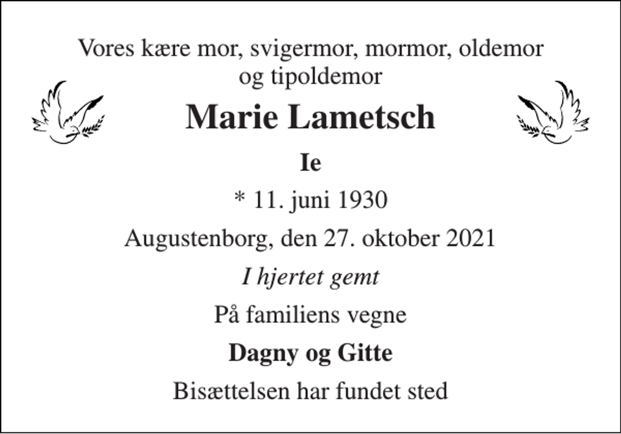 <p>Vores kære mor, svigermor, mormor, oldemor og tipoldemor<br />Marie Lametsch<br />Ie<br />* 11. juni 1930<br />Augustenborg, den 27. oktober 2021<br />I hjertet gemt<br />På familiens vegne<br />Dagny og Gitte<br />Bisættelsen har fundet sted</p>