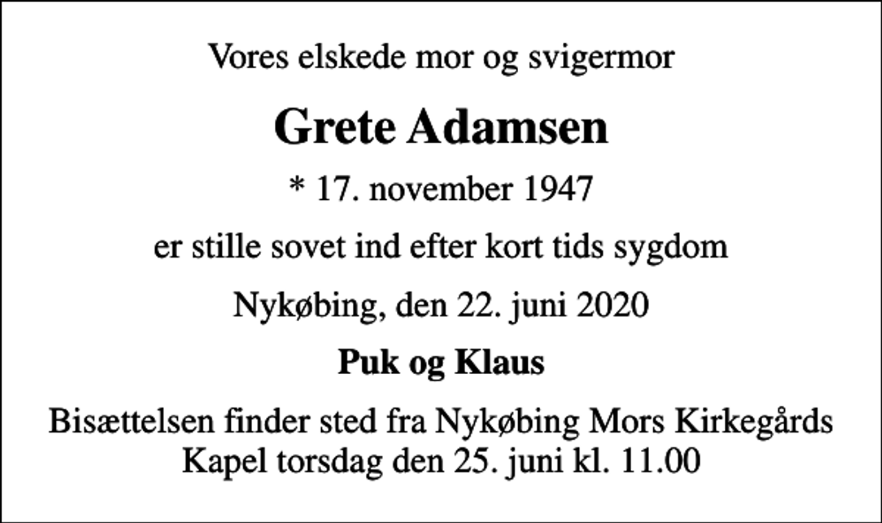 <p>Vores elskede mor og svigermor<br />Grete Adamsen<br />* 17. november 1947<br />er stille sovet ind efter kort tids sygdom<br />Nykøbing, den 22. juni 2020<br />Puk og Klaus<br />Bisættelsen finder sted fra Nykøbing Mors Kirkegårds Kapel torsdag den 25. juni kl. 11.00</p>