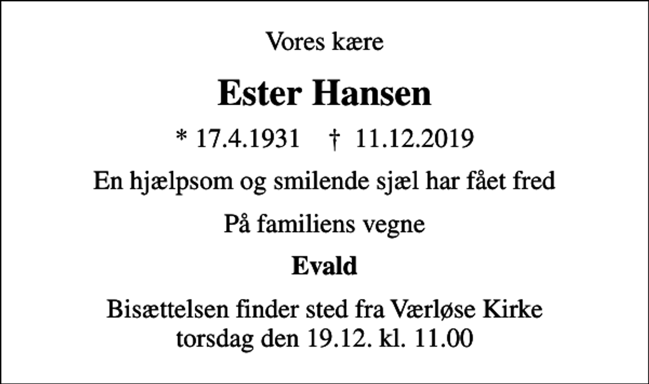 <p>Vores kære<br />Ester Hansen<br />* 17.4.1931 ✝ 11.12.2019<br />En hjælpsom og smilende sjæl har fået fred<br />På familiens vegne<br />Evald<br />Bisættelsen finder sted fra Værløse Kirke torsdag den 19.12. kl. 11.00</p>