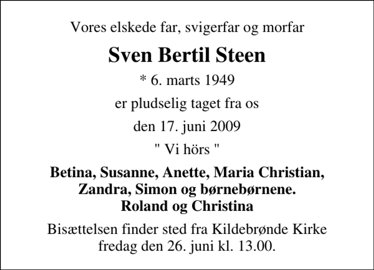 <p>Vores elskede far, svigerfar og morfar<br />Sven Bertil Steen<br />* 6. marts 1949<br />er pludselig taget fra os<br />den 17. juni 2009<br />" Vi hörs "<br />Betina, Susanne, Anette, Maria Christian, Zandra, Simon og børnebørnene. Roland og Christina<br />Bisættelsen finder sted fra Kildebrønde Kirke fredag den 26. juni kl. 13.00</p>