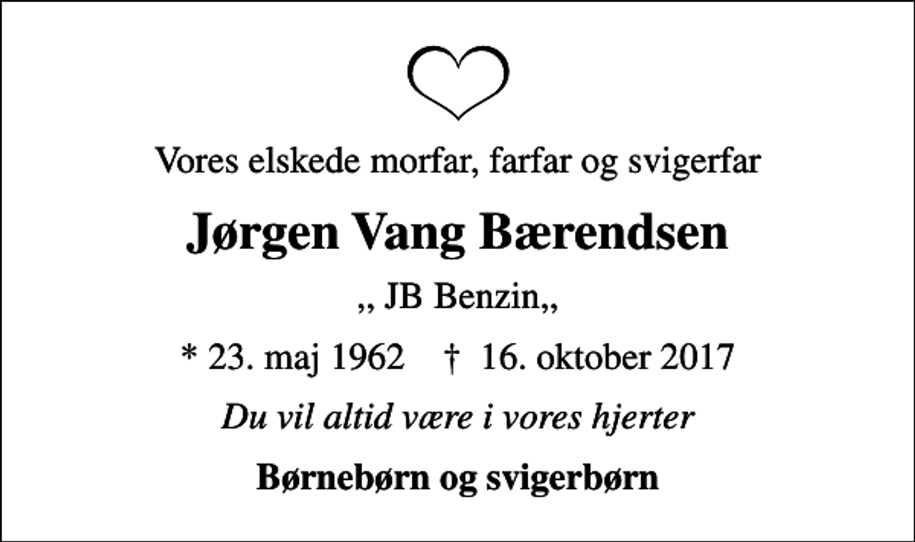 <p>Vores elskede morfar, farfar og svigerfar<br />Jørgen Vang Bærendsen<br />,, JB Benzin,,<br />* 23. maj 1962 ✝ 16. oktober 2017<br />Du vil altid være i vores hjerter<br />Børnebørn og svigerbørn</p>