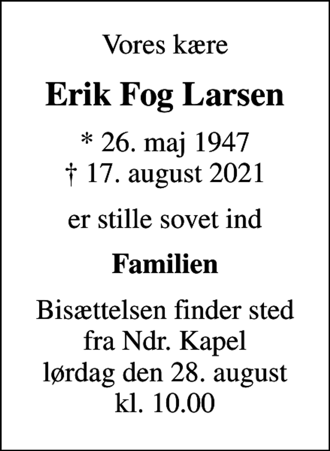 <p>Vores kære<br />Erik Fog Larsen<br />* 26. maj 1947<br />✝ 17. august 2021<br />er stille sovet ind<br />Familien<br />Bisættelsen finder sted fra Ndr. Kapel lørdag den 28. august kl. 10.00</p>