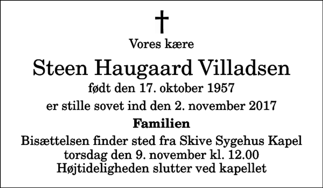 <p>Vores kære<br />Steen Haugaard Villadsen<br />født den 17. oktober 1957<br />er stille sovet ind den 2. november 2017<br />Familien<br />Bisættelsen finder sted fra Skive Sygehus Kapel torsdag den 9. november kl. 12.00 Højtideligheden slutter ved kapellet</p>