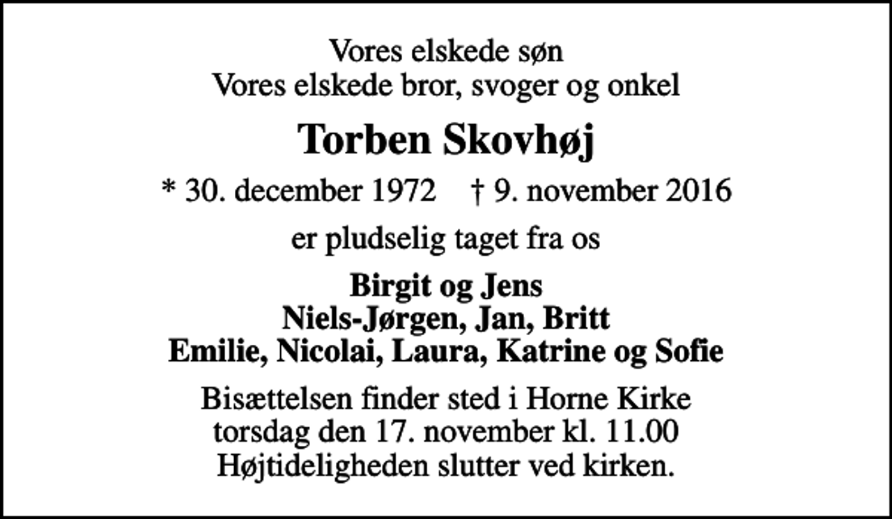 <p>Vores elskede søn Vores elskede bror, svoger og onkel<br />Torben Skovhøj<br />* 30. december 1972 ✝ 9. november 2016<br />er pludselig taget fra os<br />Birgit og Jens Niels-Jørgen, Jan, Britt Emilie, Nicolai, Laura, Katrine og Sofie<br />Bisættelsen finder sted i Horne Kirke torsdag den 17. november kl. 11.00 Højtideligheden slutter ved kirken.</p>