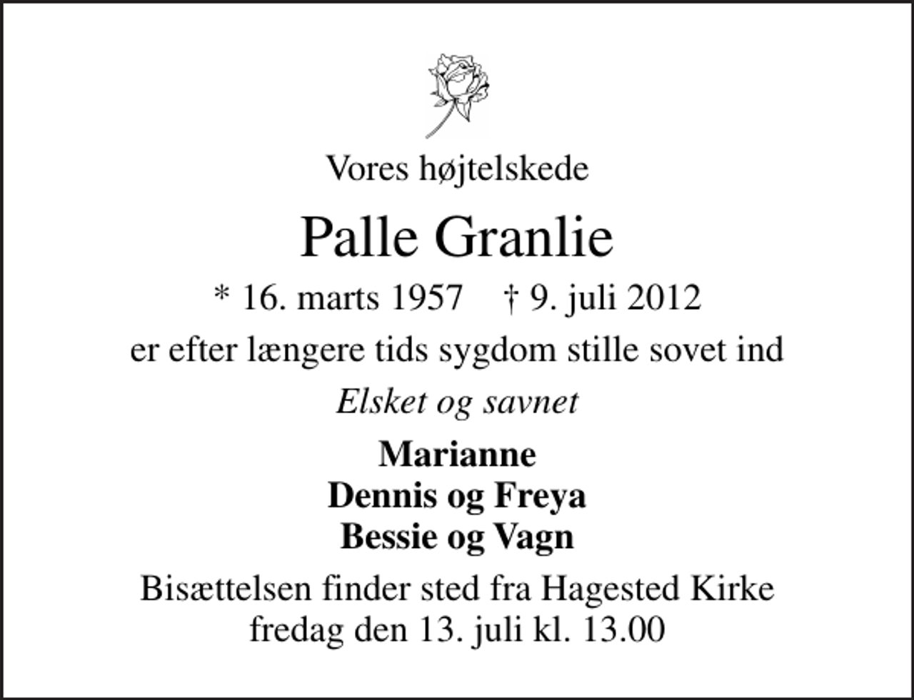 <p>Vores højtelskede<br />Palle Granlie<br />* 16. marts 1957 ✝ 9. juli 2012<br />er efter længere tids sygdom stille sovet ind<br />Elsket og savnet<br />Marianne Dennis og Freya Bessie og Vagn<br />Bisættelsen finder sted fra Hagested Kirke fredag den 13. juli kl. 13.00</p>