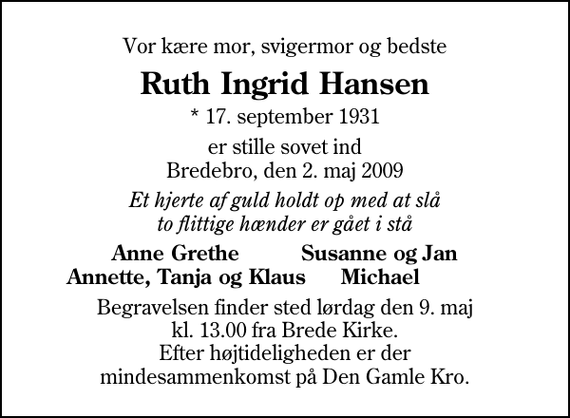 <p>Vor kære mor, svigermor og bedste<br />Ruth Ingrid Hansen<br />* 17. september 1931<br />er stille sovet ind Bredebro, den 2. maj 2009<br />Et hjerte af guld holdt op med at slå to flittige hænder er gået i stå<br />Anne Grethe Susanne og Jan Annette, Tanja og Klaus Michael<br />Begravelsen finder sted lørdag den 9. maj kl. 13.00 fra Brede Kirke Efter højtideligheden er der mindesammenkomst på Den Gamle Kro.</p>