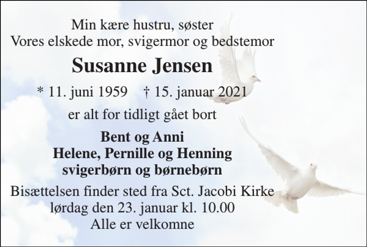 <p>Min kære hustru, søster Vores elskede mor, svigermor og bedstemor<br />Susanne Jensen<br />*​ 11. juni 1959​ †​ 15. januar 2021<br />er alt for tidligt gået bort<br />Bent og Anni Helene, Pernille og Henning svigerbørn og børnebørn<br />Bisættelsen​ finder sted fra Sct. Jacobi Kirke​ lørdag den 23. januar​ kl. 10.00 Alle er velkomne</p>