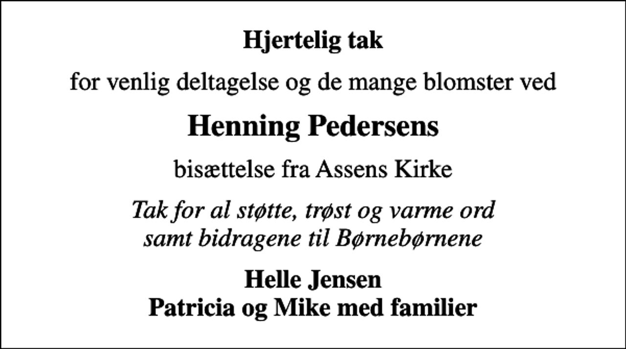 <p>Hjertelig tak<br />for venlig deltagelse og de mange blomster ved<br />Henning Pedersens<br />bisættelse fra Assens Kirke<br />Tak for al støtte, trøst og varme ord samt bidragene til Børnebørnene<br />Helle Jensen Patricia og Mike med familier</p>