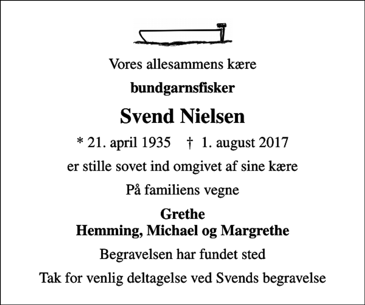 <p>Vores allesammens kære<br />bundgarnsfisker<br />Svend Nielsen<br />* 21. april 1935 ✝ 1. august 2017<br />er stille sovet ind omgivet af sine kære<br />På familiens vegne<br />Grethe Hemming, Michael og Margrethe<br />Begravelsen har fundet sted<br />Tak for venlig deltagelse ved Svends begravelse</p>