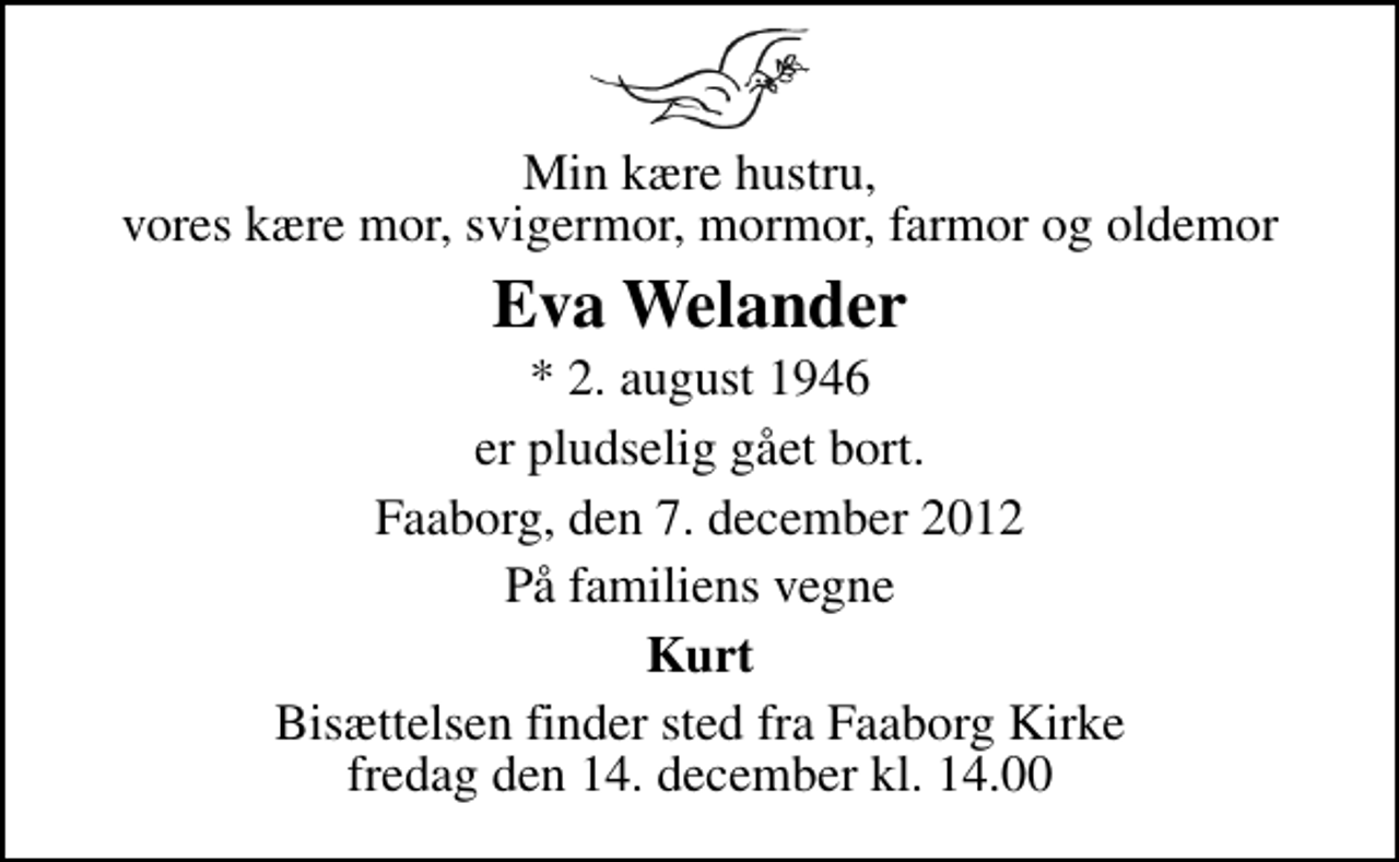 <p>Min kære hustru, vores kære mor, svigermor, mormor, farmor og oldemor<br />Eva Welander<br />* 2. august 1946<br />er pludselig gået bort.<br />Faaborg, den 7. december 2012<br />På familiens vegne<br />Kurt<br />Bisættelsen finder sted fra Faaborg Kirke fredag den 14. december kl. 14.00</p>