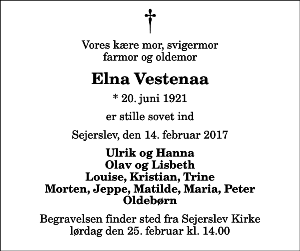 <p>Vores kære mor, svigermor farmor og oldemor<br />Elna Vestenaa<br />* 20. juni 1921<br />er stille sovet ind<br />Sejerslev, den 14. februar 2017<br />Ulrik og Hanna Olav og Lisbeth Louise, Kristian, Trine Morten, Jeppe, Matilde, Maria, Peter Oldebørn<br />Begravelsen finder sted fra Sejerslev Kirke lørdag den 25. februar kl. 14.00</p>