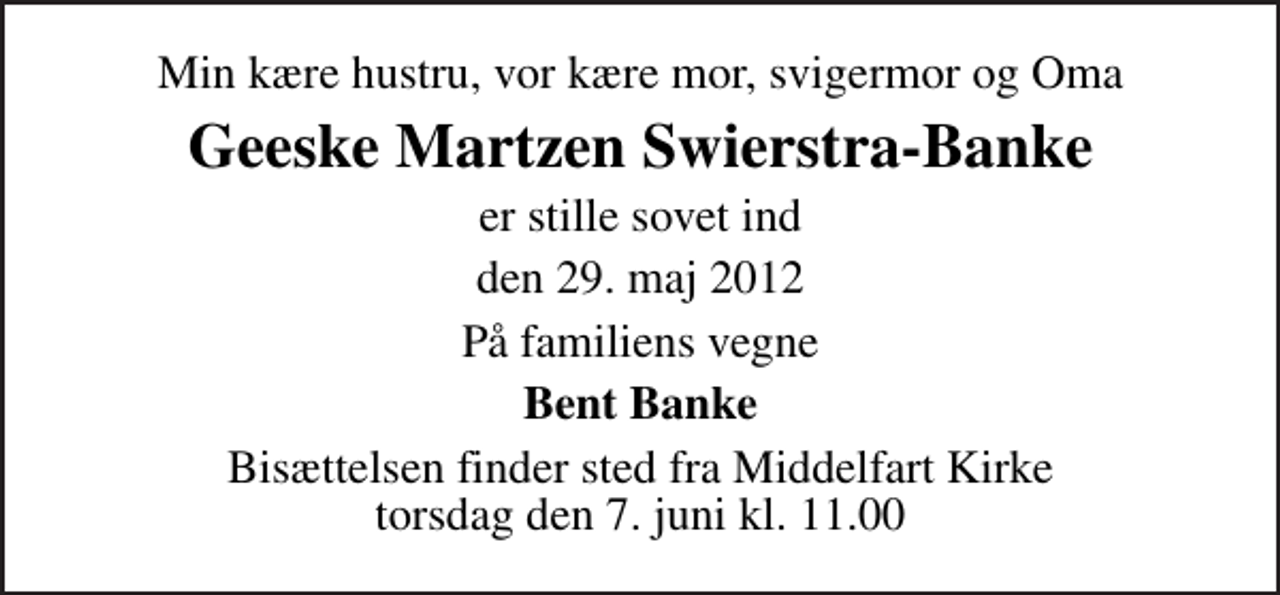 <p>Min kære hustru, vor kære mor, svigermor og Oma<br />Geeske Martzen Swierstra-Banke<br />er stille sovet ind<br />den 29. maj 2012<br />På familiens vegne<br />Bent Banke<br />Bisættelsen finder sted fra Middelfart Kirke torsdag den 7. juni kl. 11.00</p>