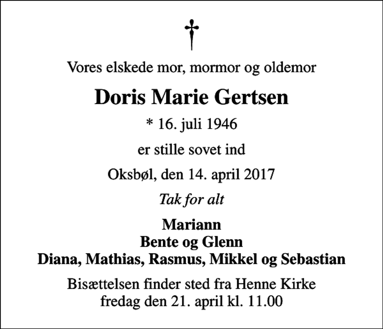 <p>Vores elskede mor, mormor og oldemor<br />Doris Marie Gertsen<br />* 16. juli 1946<br />er stille sovet ind<br />Oksbøl, den 14. april 2017<br />Tak for alt<br />Mariann Bente og Glenn Diana, Mathias, Rasmus, Mikkel og Sebastian<br />Bisættelsen finder sted fra Henne Kirke fredag den 21. april kl. 11.00</p>