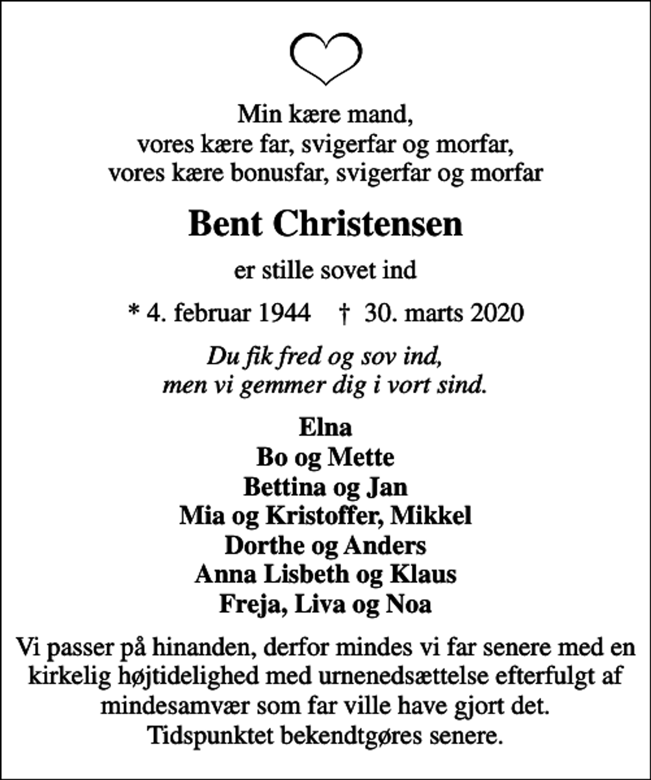 <p>Min kære mand, vores kære far, svigerfar og morfar, vores kære bonusfar, svigerfar og morfar<br />Bent Christensen<br />er stille sovet ind<br />* 4. februar 1944 ✝ 30. marts 2020<br />Du fik fred og sov ind, men vi gemmer dig i vort sind.<br />Elna Bo og Mette Bettina og Jan Mia og Kristoffer, Mikkel Dorthe og Anders Anna Lisbeth og Klaus Freja, Liva og Noa<br />Vi passer på hinanden, derfor mindes vi far senere med en kirkelig højtidelighed med urnenedsættelse efterfulgt af mindesamvær som far ville have gjort det. Tidspunktet bekendtgøres senere.</p>